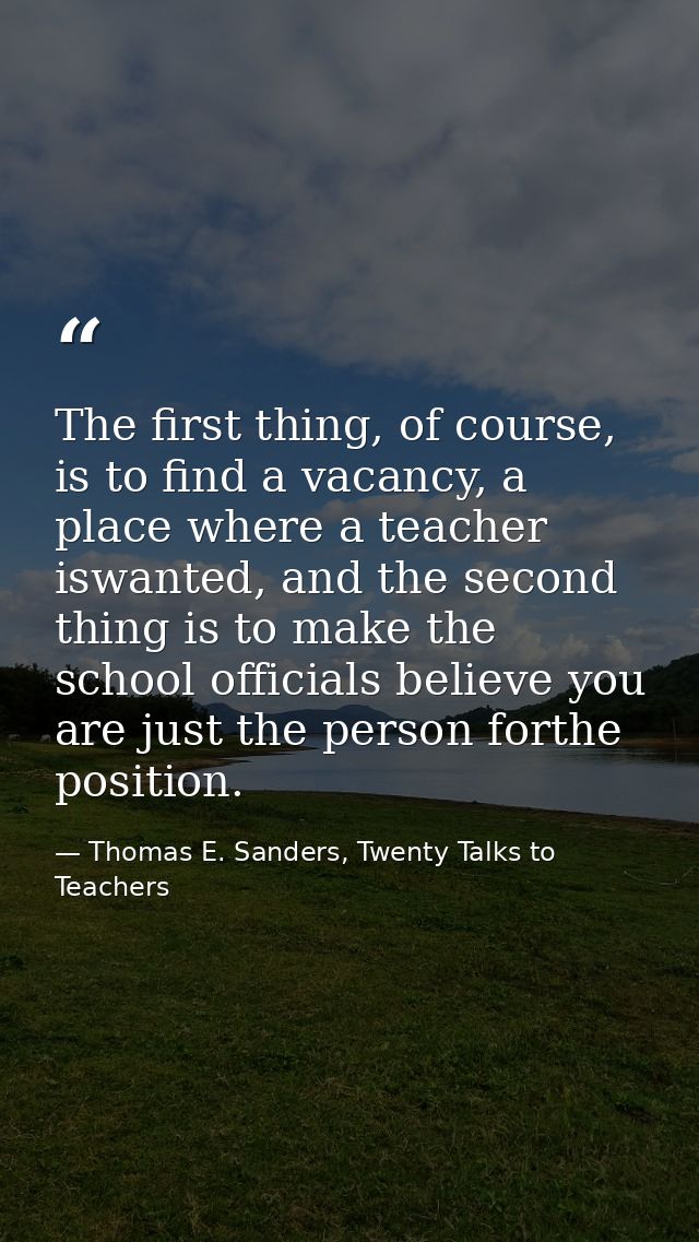 The first thing, of course, is to find a vacancy, a place where a teacher iswanted, and the second thing is to make the  — Thomas E. Sanders, Twenty Talks to Teachers