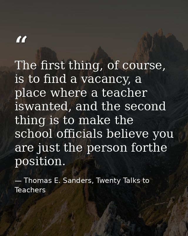 The first thing, of course, is to find a vacancy, a place where a teacher iswanted, and the second thing is to make the  — Thomas E. Sanders, Twenty Talks to Teachers