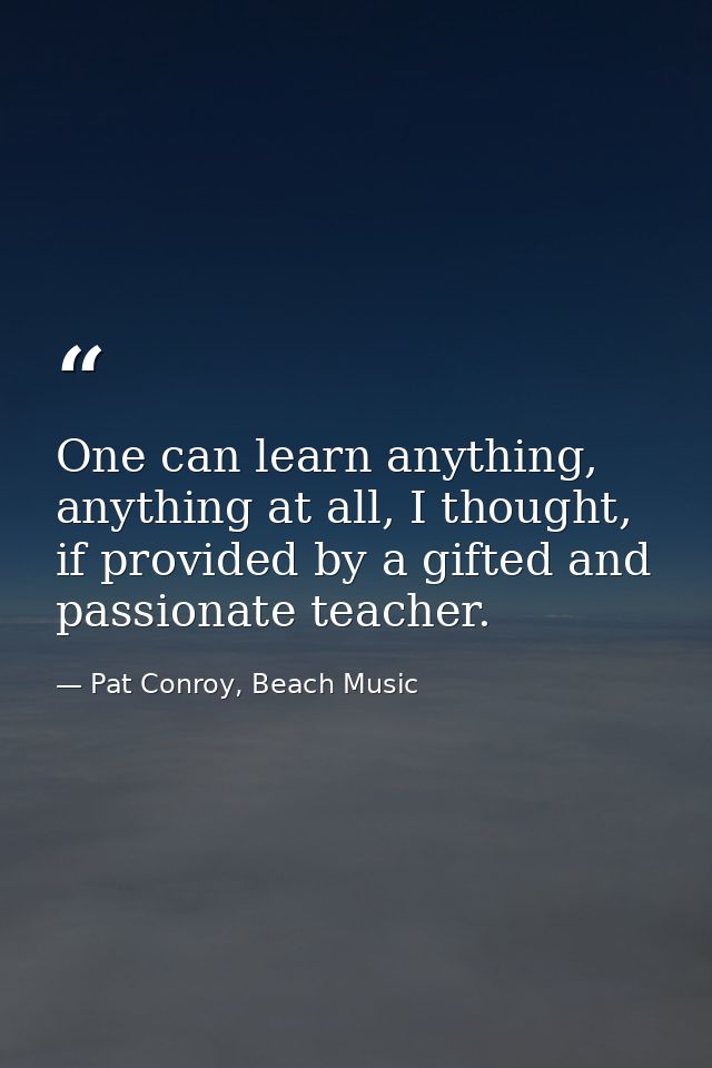 One can learn anything, anything at all, I thought, if provided by a gifted and passionate teacher. — Pat Conroy, Beach Music