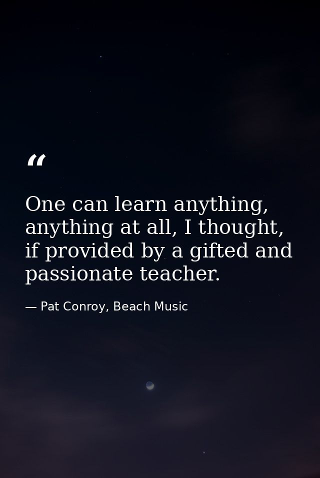 One can learn anything, anything at all, I thought, if provided by a gifted and passionate teacher. — Pat Conroy, Beach Music