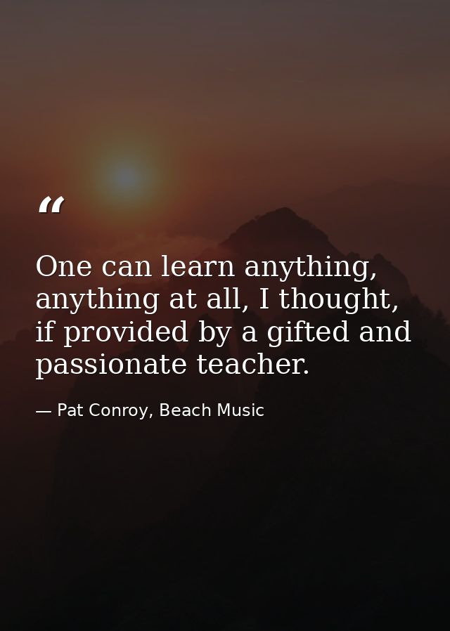 One can learn anything, anything at all, I thought, if provided by a gifted and passionate teacher. — Pat Conroy, Beach Music