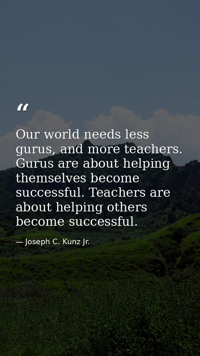 Our world needs less gurus, and more teachers. Gurus are about helping themselves become successful. Teachers are about  — Joseph C. Kunz Jr.