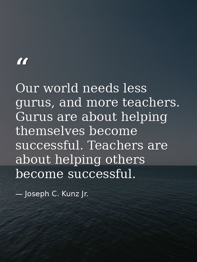 Our world needs less gurus, and more teachers. Gurus are about helping themselves become successful. Teachers are about  — Joseph C. Kunz Jr.