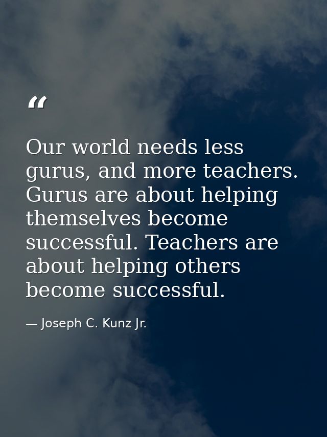 Our world needs less gurus, and more teachers. Gurus are about helping themselves become successful. Teachers are about  — Joseph C. Kunz Jr.
