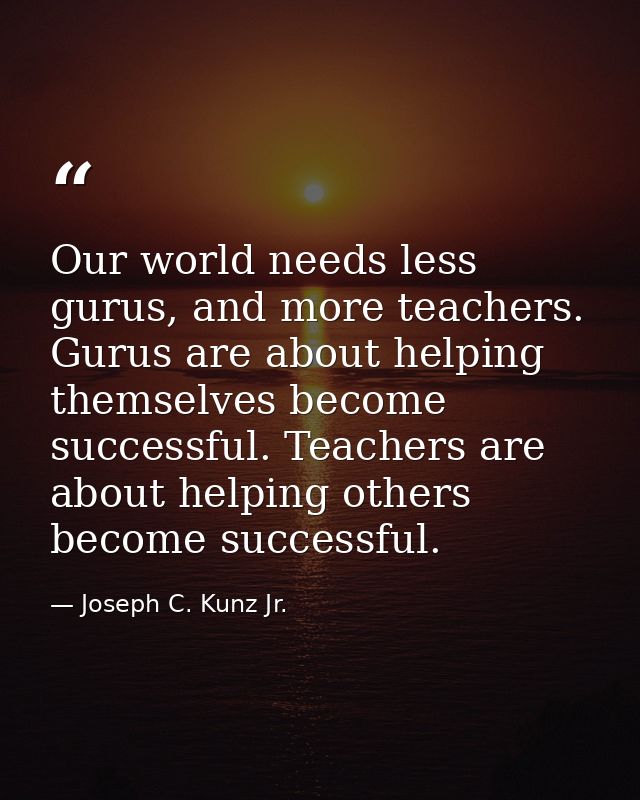 Our world needs less gurus, and more teachers. Gurus are about helping themselves become successful. Teachers are about  — Joseph C. Kunz Jr.