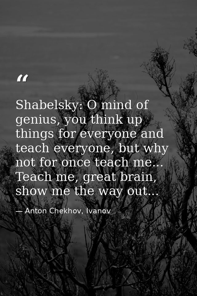 Shabelsky: O mind of genius, you think up things for everyone and teach everyone, but why not for once teach me... Teach — Anton Chekhov, Ivanov