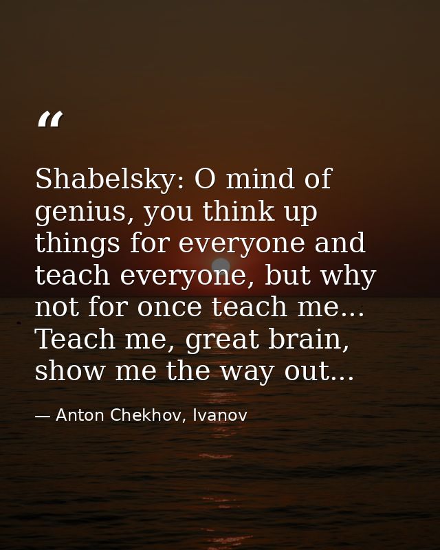 Shabelsky: O mind of genius, you think up things for everyone and teach everyone, but why not for once teach me... Teach — Anton Chekhov, Ivanov