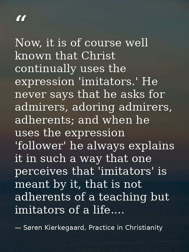 Now, it is of course well known that Christ continually uses the expression 'imitators.' He never says that he asks for  — Søren Kierkegaard, Practice in Christianity