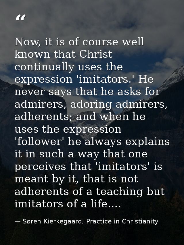 Now, it is of course well known that Christ continually uses the expression 'imitators.' He never says that he asks for  — Søren Kierkegaard, Practice in Christianity