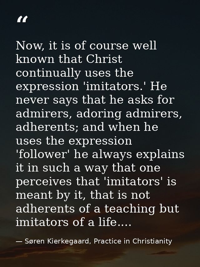 Now, it is of course well known that Christ continually uses the expression 'imitators.' He never says that he asks for  — Søren Kierkegaard, Practice in Christianity