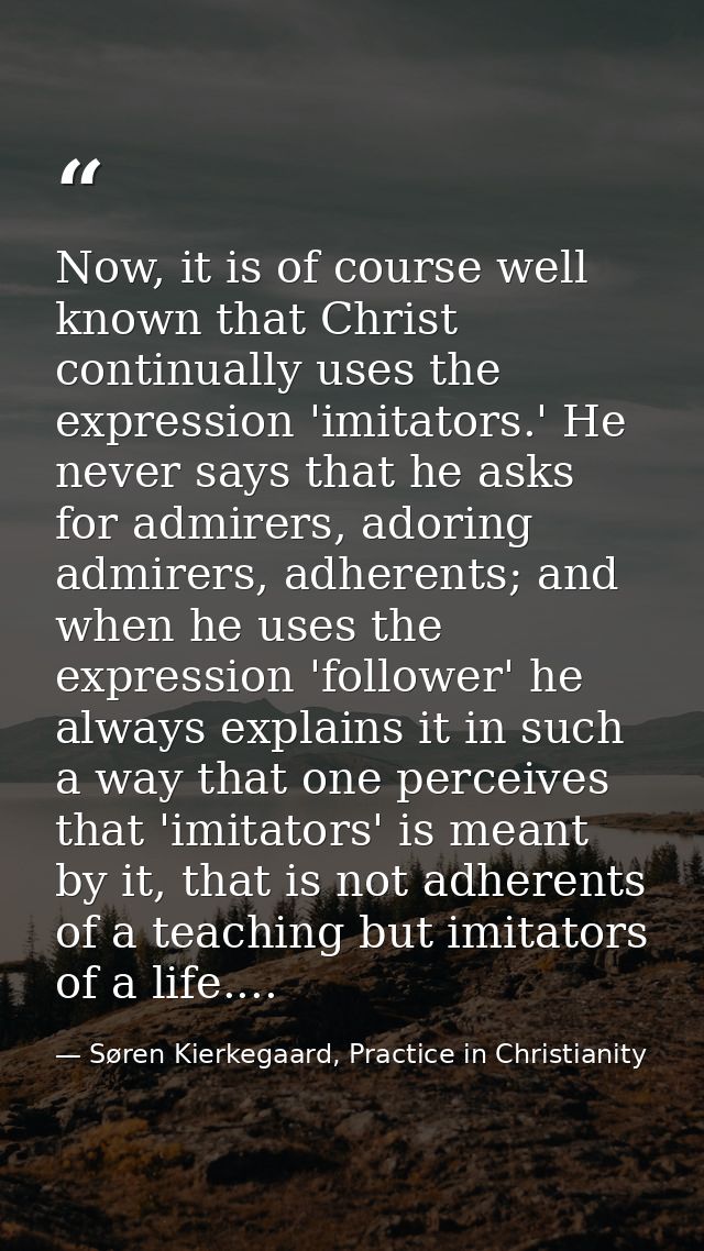 Now, it is of course well known that Christ continually uses the expression 'imitators.' He never says that he asks for  — Søren Kierkegaard, Practice in Christianity
