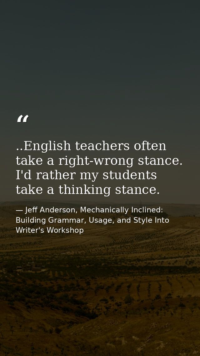 ..English teachers often take a right-wrong stance. I'd rather my students take a thinking stance. — Jeff Anderson, Mechanically Inclined: Building Grammar, Usage, and Style Into Writer's Workshop
