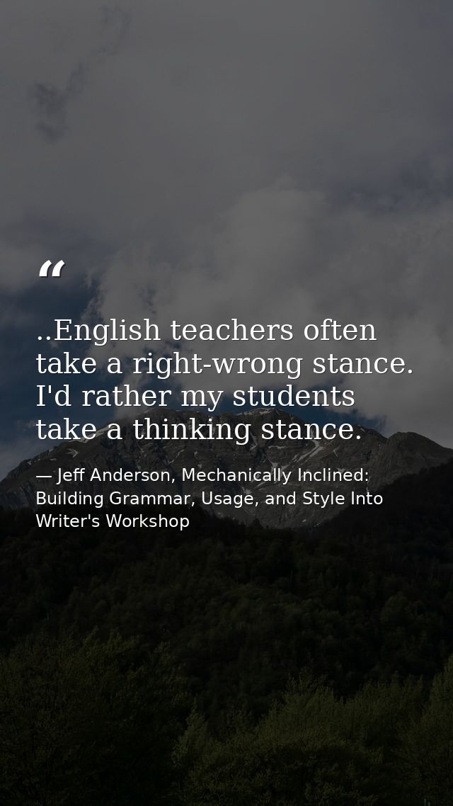 ..English teachers often take a right-wrong stance. I'd rather my students take a thinking stance. — Jeff Anderson, Mechanically Inclined: Building Grammar, Usage, and Style Into Writer's Workshop