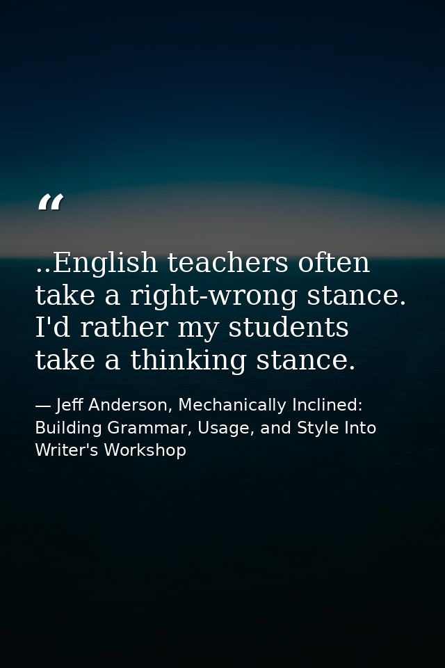 ..English teachers often take a right-wrong stance. I'd rather my students take a thinking stance. — Jeff Anderson, Mechanically Inclined: Building Grammar, Usage, and Style Into Writer's Workshop