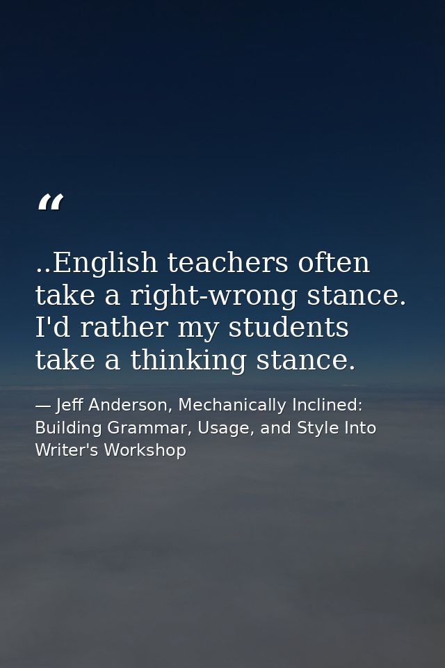 ..English teachers often take a right-wrong stance. I'd rather my students take a thinking stance. — Jeff Anderson, Mechanically Inclined: Building Grammar, Usage, and Style Into Writer's Workshop