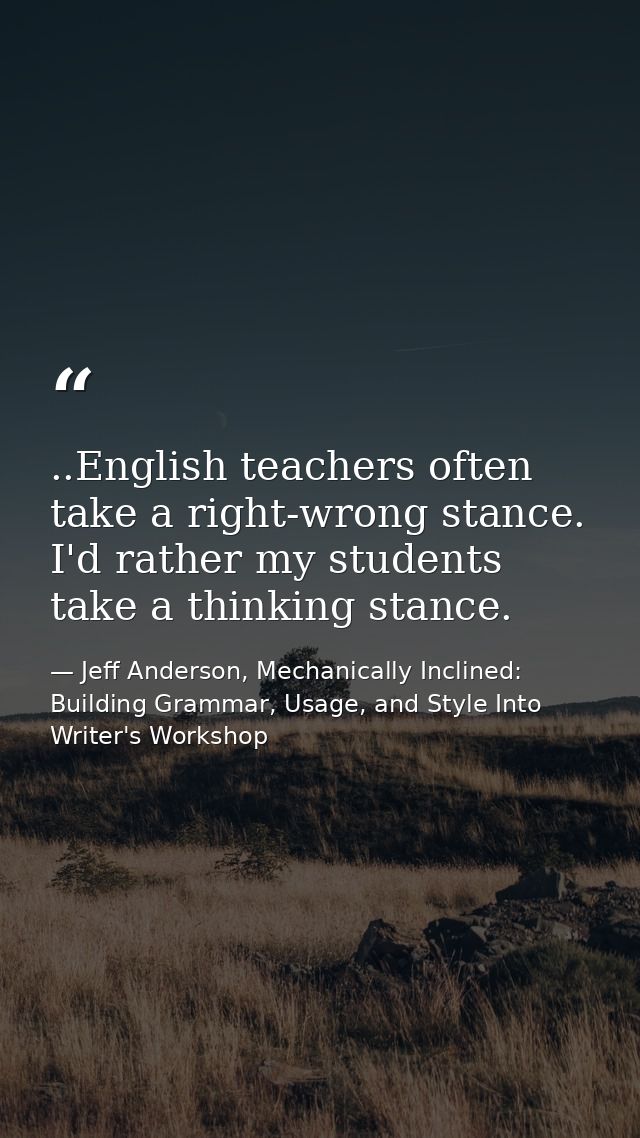..English teachers often take a right-wrong stance. I'd rather my students take a thinking stance. — Jeff Anderson, Mechanically Inclined: Building Grammar, Usage, and Style Into Writer's Workshop