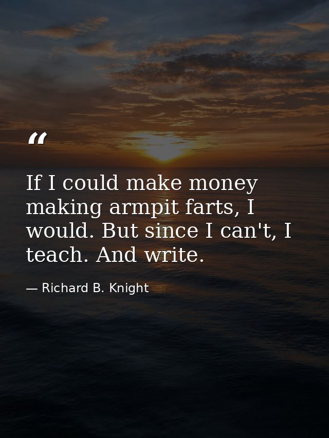 If I could make money making armpit farts, I would. But since I can't, I teach. And write. — Richard B. Knight