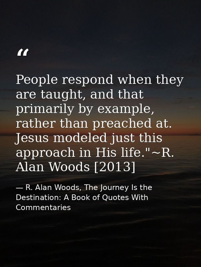 People respond when they are taught, and that primarily by example, rather than preached at. Jesus modeled just this app — R. Alan Woods, The Journey Is the Destination: A Book of Quotes With Commentaries