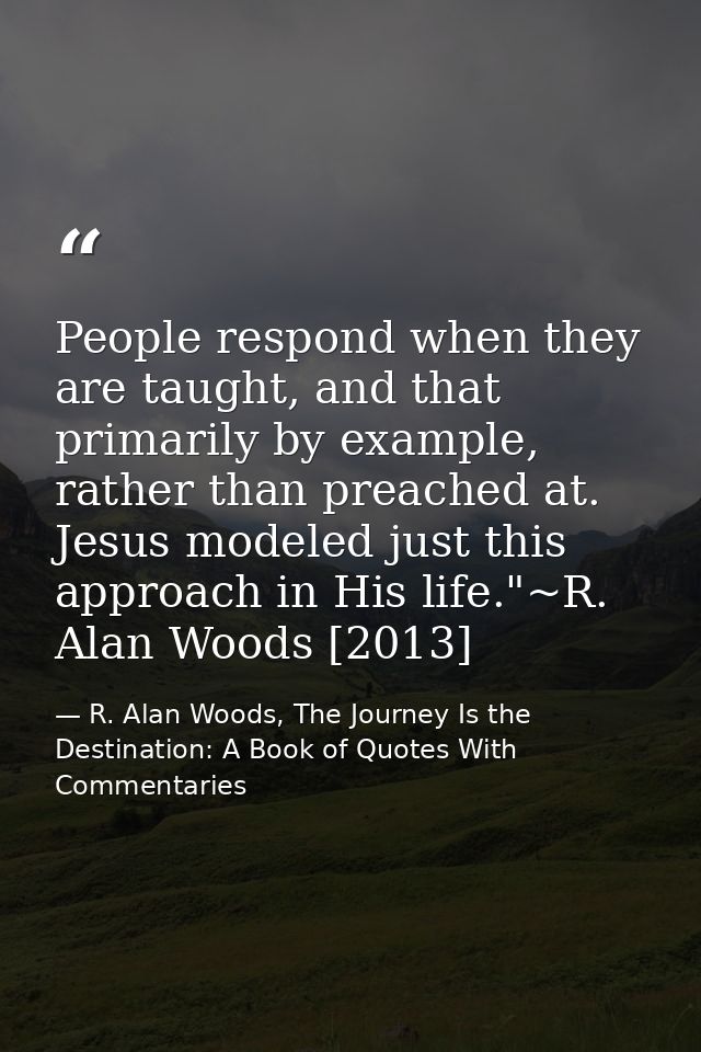 People respond when they are taught, and that primarily by example, rather than preached at. Jesus modeled just this app — R. Alan Woods, The Journey Is the Destination: A Book of Quotes With Commentaries