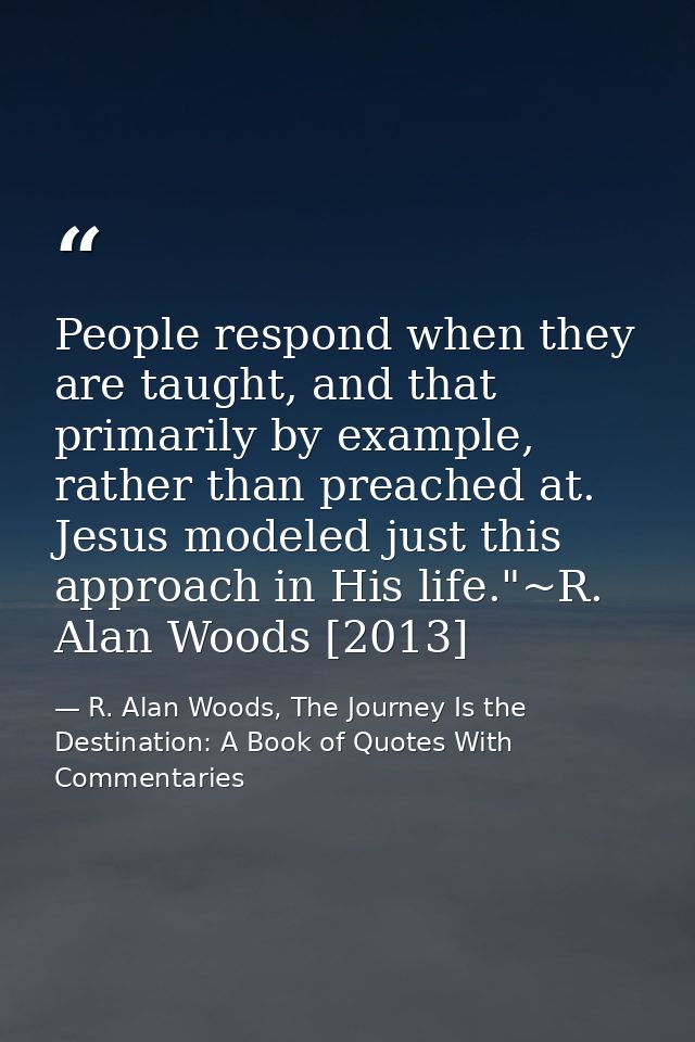 People respond when they are taught, and that primarily by example, rather than preached at. Jesus modeled just this app — R. Alan Woods, The Journey Is the Destination: A Book of Quotes With Commentaries