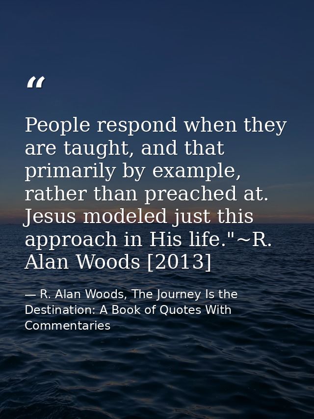 People respond when they are taught, and that primarily by example, rather than preached at. Jesus modeled just this app — R. Alan Woods, The Journey Is the Destination: A Book of Quotes With Commentaries