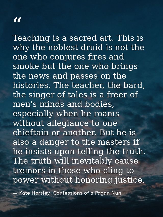 Teaching is a sacred art. This is why the noblest druid is not the one who conjures fires and smoke but the one who brin — Kate Horsley, Confessions of a Pagan Nun