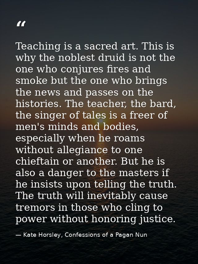 Teaching is a sacred art. This is why the noblest druid is not the one who conjures fires and smoke but the one who brin — Kate Horsley, Confessions of a Pagan Nun
