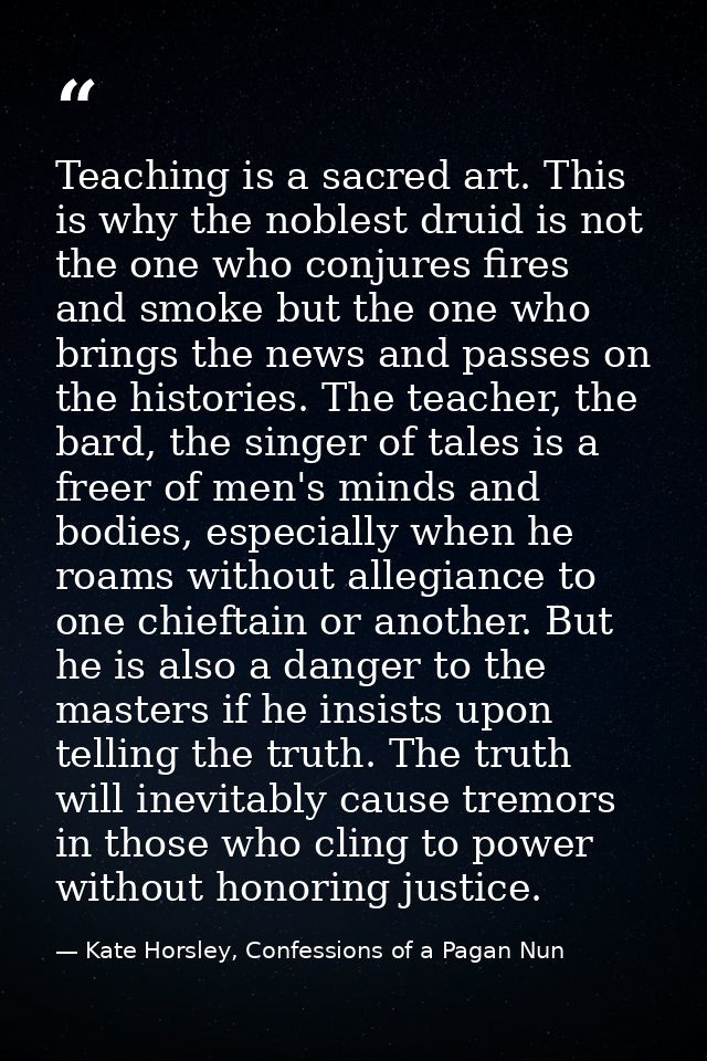 Teaching is a sacred art. This is why the noblest druid is not the one who conjures fires and smoke but the one who brin — Kate Horsley, Confessions of a Pagan Nun