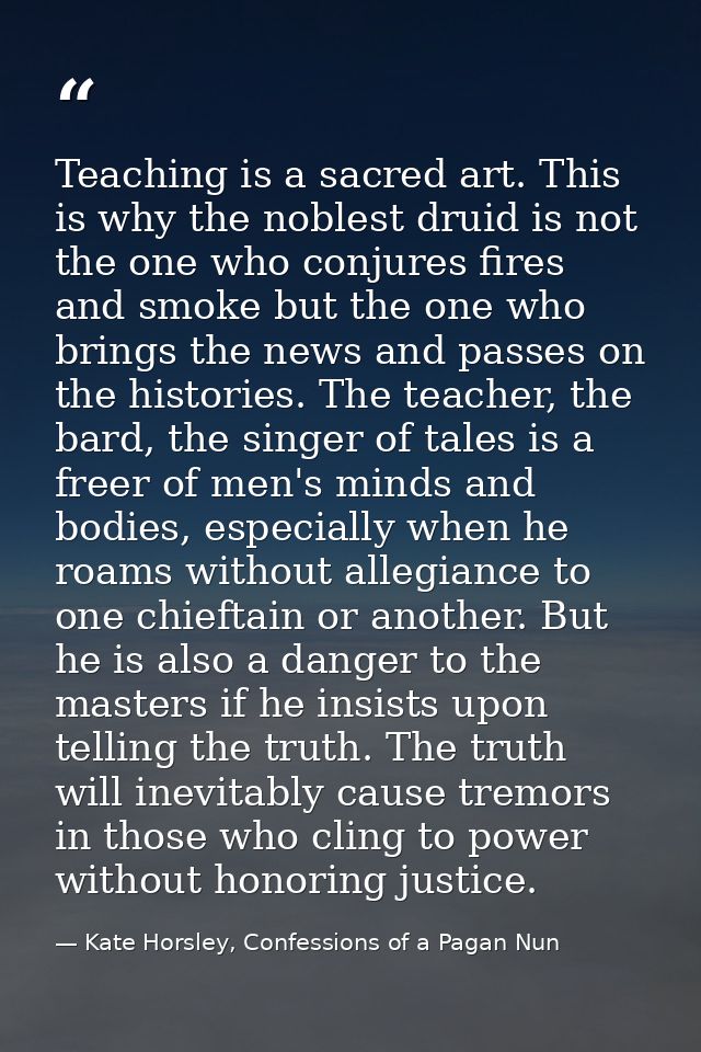 Teaching is a sacred art. This is why the noblest druid is not the one who conjures fires and smoke but the one who brin — Kate Horsley, Confessions of a Pagan Nun