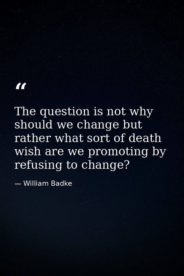 The question is not why should we change but rather what sort of death wish are we promoting by refusing to change? — William Badke