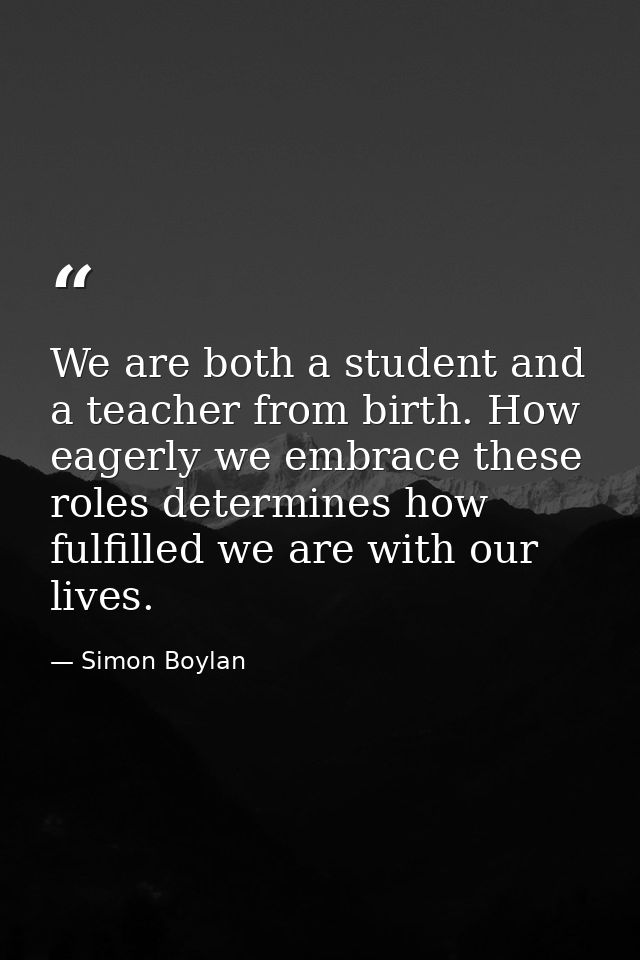 We are both a student and a teacher from birth. How eagerly we embrace these roles determines how fulfilled we are with  — Simon Boylan