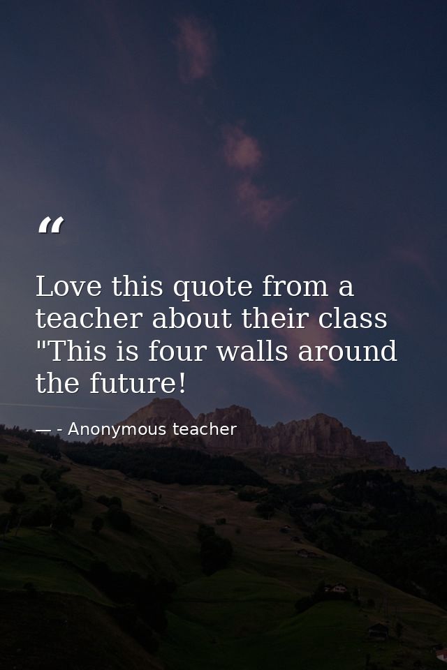 Love this quote from a teacher about their class "This is four walls around the future! — - Anonymous teacher