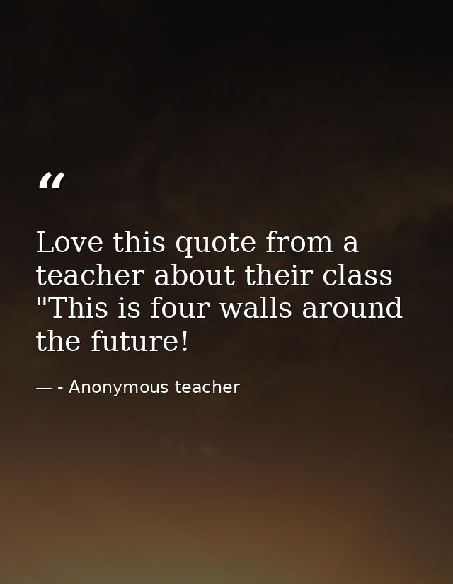 Love this quote from a teacher about their class "This is four walls around the future! — - Anonymous teacher