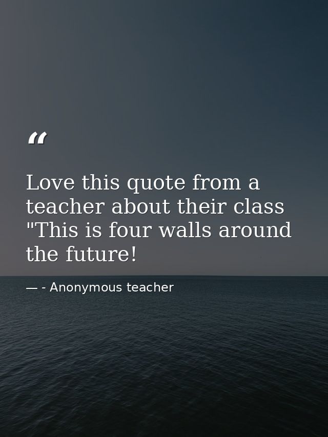 Love this quote from a teacher about their class "This is four walls around the future! — - Anonymous teacher