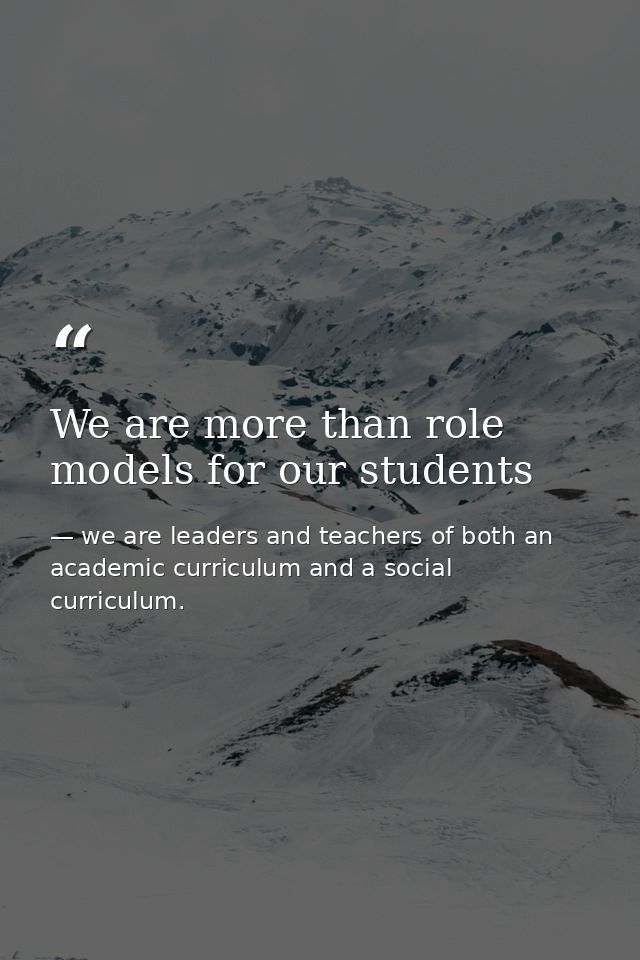 We are more than role models for our students — we are leaders and teachers of both an academic curriculum and a social curriculum.