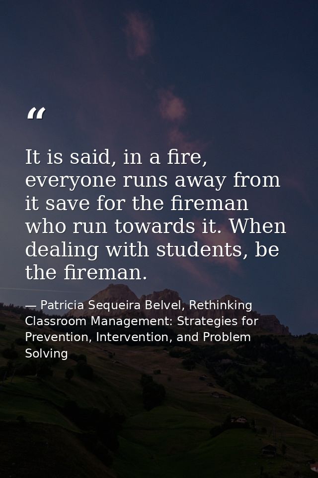 It is said, in a fire, everyone runs away from it save for the fireman who run towards it. When dealing with students, b — Patricia Sequeira Belvel, Rethinking Classroom Management: Strategies for Prevention, Intervention, and Problem Solving