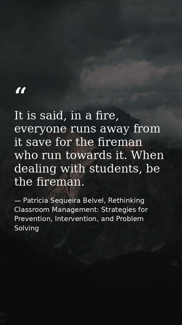 It is said, in a fire, everyone runs away from it save for the fireman who run towards it. When dealing with students, b — Patricia Sequeira Belvel, Rethinking Classroom Management: Strategies for Prevention, Intervention, and Problem Solving