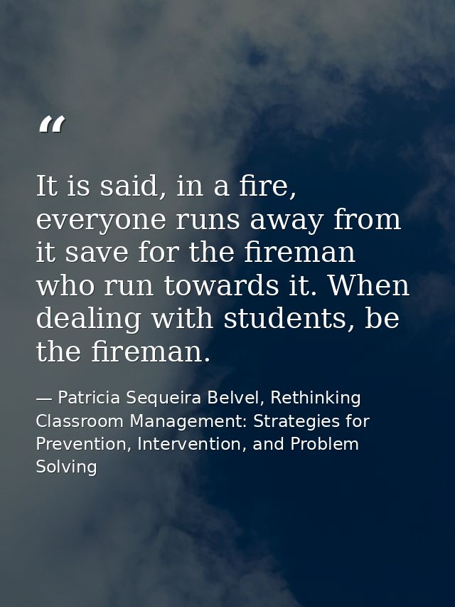 It is said, in a fire, everyone runs away from it save for the fireman who run towards it. When dealing with students, b — Patricia Sequeira Belvel, Rethinking Classroom Management: Strategies for Prevention, Intervention, and Problem Solving
