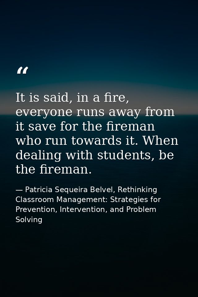 It is said, in a fire, everyone runs away from it save for the fireman who run towards it. When dealing with students, b — Patricia Sequeira Belvel, Rethinking Classroom Management: Strategies for Prevention, Intervention, and Problem Solving