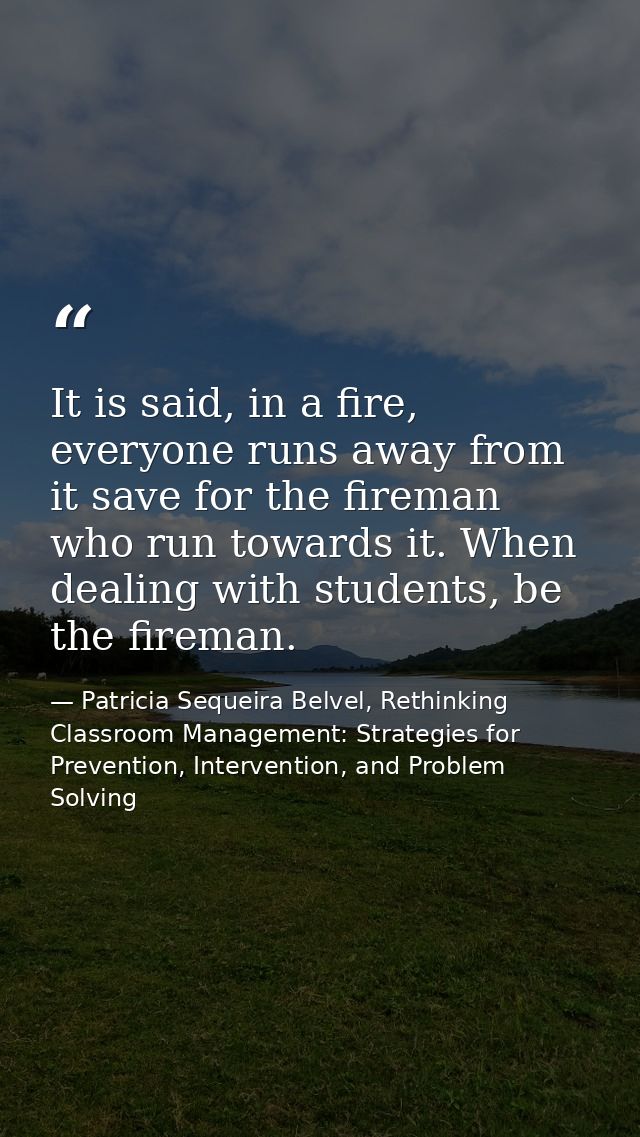 It is said, in a fire, everyone runs away from it save for the fireman who run towards it. When dealing with students, b — Patricia Sequeira Belvel, Rethinking Classroom Management: Strategies for Prevention, Intervention, and Problem Solving
