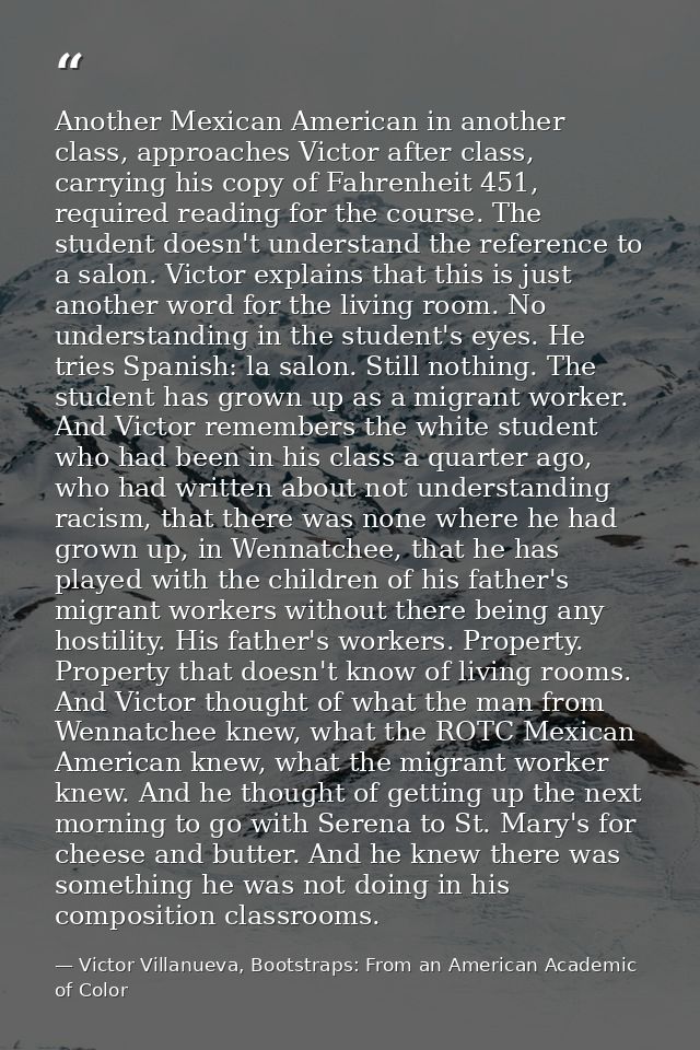 Another Mexican American in another class, approaches Victor after class, carrying his copy of Fahrenheit 451, required  — Victor Villanueva, Bootstraps: From an American Academic of Color