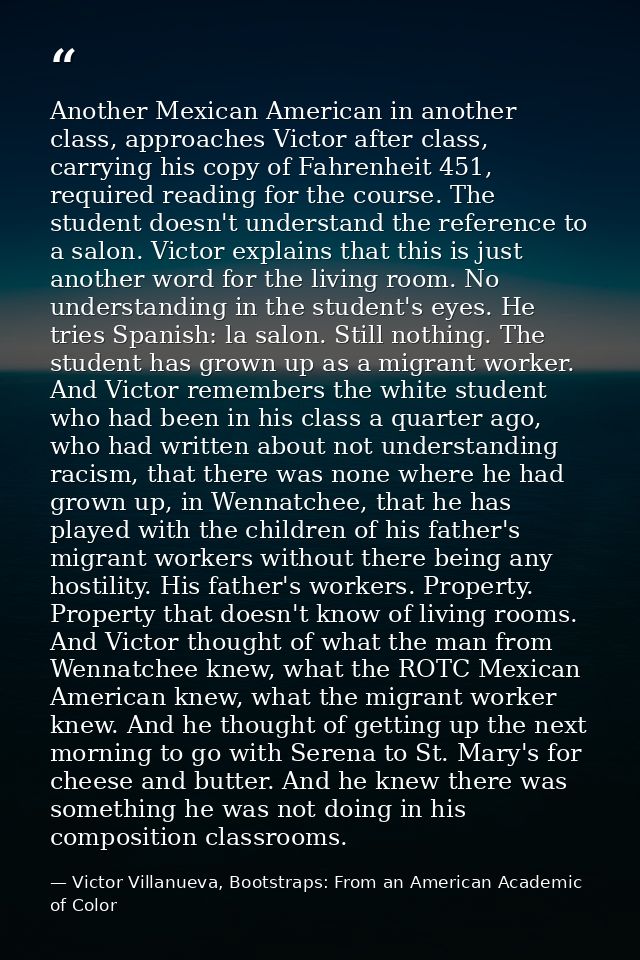Another Mexican American in another class, approaches Victor after class, carrying his copy of Fahrenheit 451, required  — Victor Villanueva, Bootstraps: From an American Academic of Color