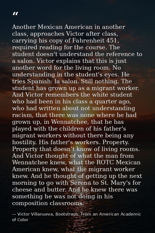 Another Mexican American in another class, approaches Victor after class, carrying his copy of Fahrenheit 451, required  — Victor Villanueva, Bootstraps: From an American Academic of Color