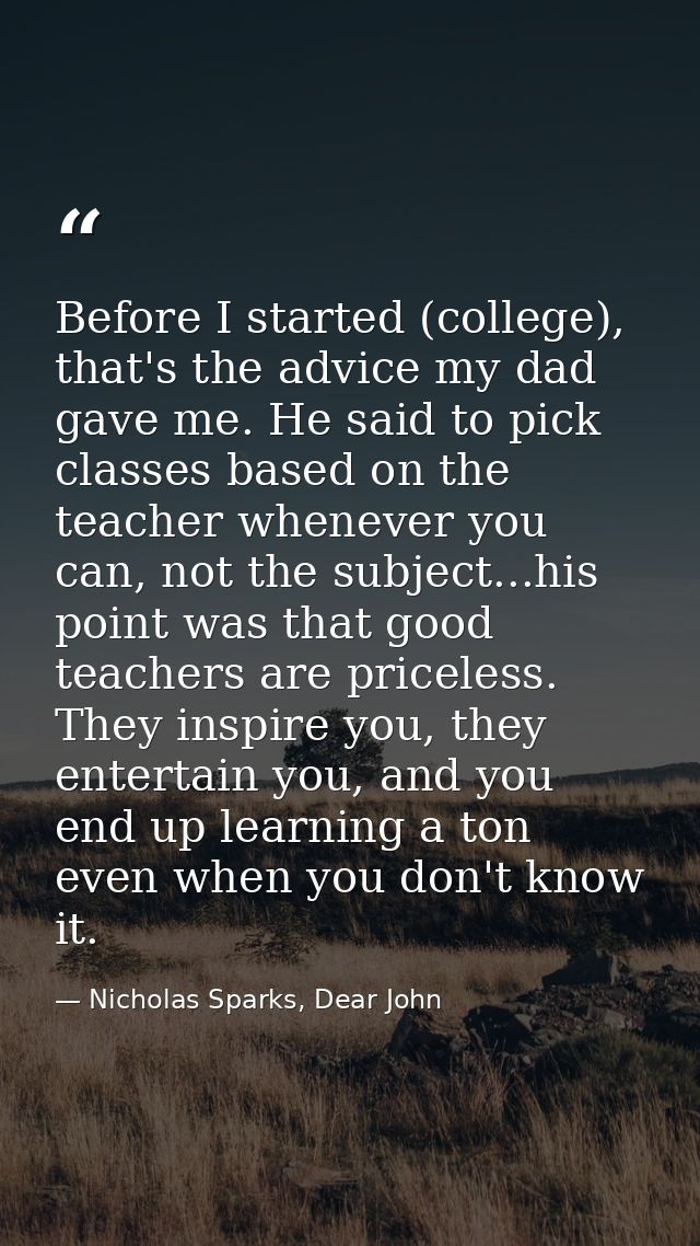 Before I started (college), that's the advice my dad gave me. He said to pick classes based on the teacher whenever you  — Nicholas Sparks, Dear John