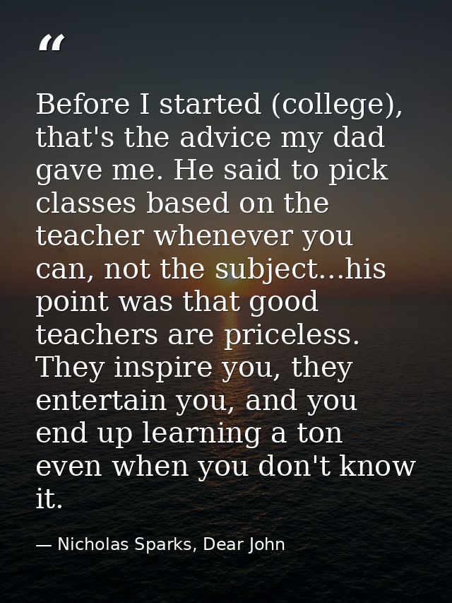 Before I started (college), that's the advice my dad gave me. He said to pick classes based on the teacher whenever you  — Nicholas Sparks, Dear John