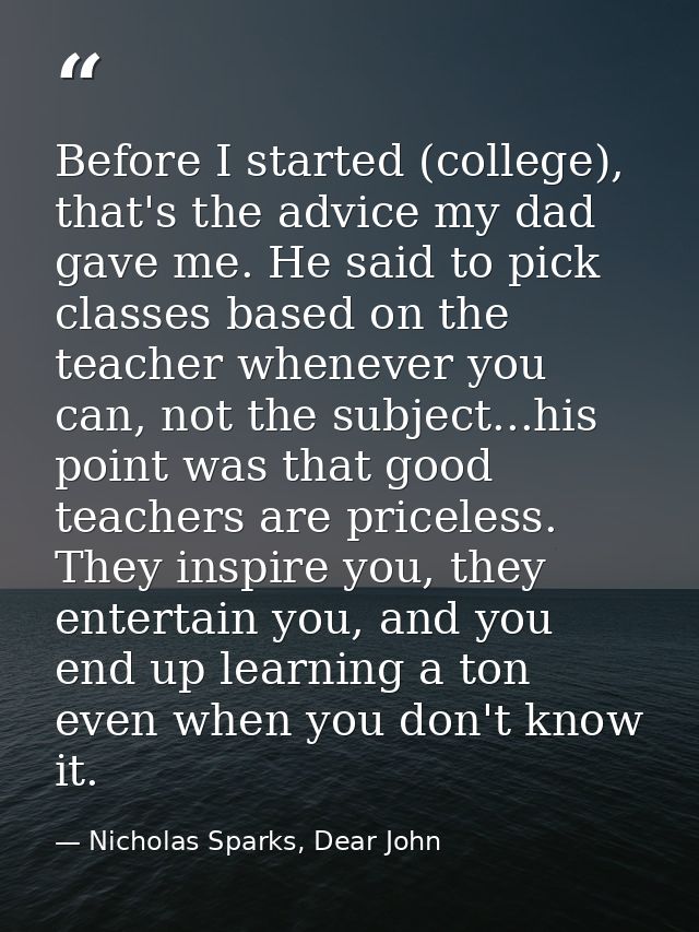 Before I started (college), that's the advice my dad gave me. He said to pick classes based on the teacher whenever you  — Nicholas Sparks, Dear John