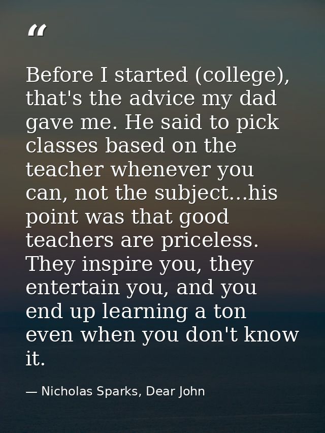 Before I started (college), that's the advice my dad gave me. He said to pick classes based on the teacher whenever you  — Nicholas Sparks, Dear John