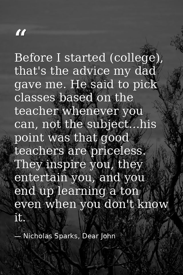 Before I started (college), that's the advice my dad gave me. He said to pick classes based on the teacher whenever you  — Nicholas Sparks, Dear John