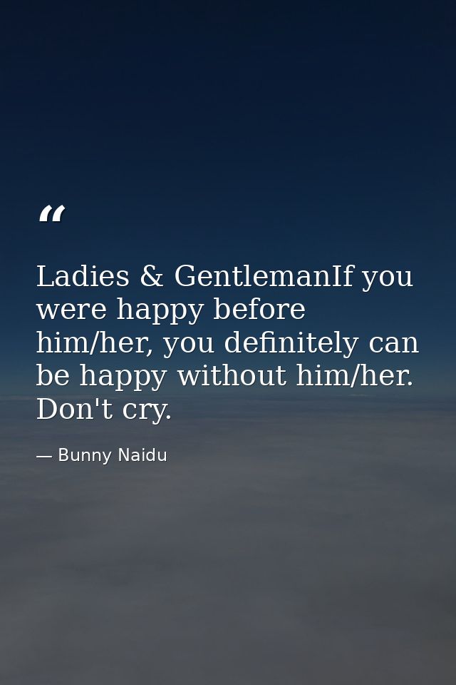Ladies & GentlemanIf you were happy before him/her, you definitely can be happy without him/her. Don't cry. — Bunny Naidu