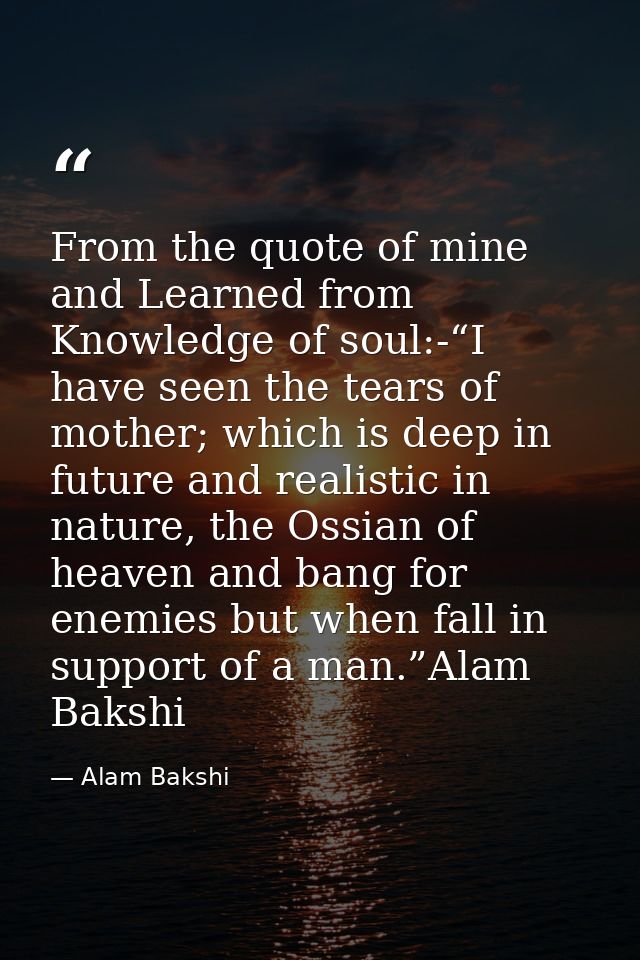 From the quote of mine and Learned from Knowledge of soul:-“I have seen the tears of mother; which is deep in future and — Alam Bakshi